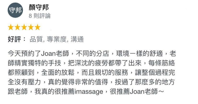 今天預約了Joan老師,不同的分店,環境一樣的舒適,老師精實獨特的手技,把深沉的疲勞都帶了出來,每條筋絡都照顧到,全面的放鬆,而且親切的服務,讓整個過程完全沒有壓力,真的覺得非常的值得,按過了那麼多的地方跟老師,我真的很推薦imassage,很推薦joan老師~