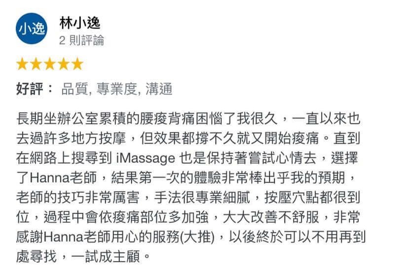 長期坐辦公室累積的腰痠背痛困惱了我很久,一直以來也 去過許多地方按摩,但效果都撐不久就又開始痠痛。直到在網路上搜尋到 iMassage 也是保持著嘗試心情去,選擇了Hanna老師,結果第 ㄧ次的體驗非常棒出乎我的預期, 老師的技巧非常厲害,手法很專業細膩,按壓穴點都很到位,過程中會依痠痛部位多加強,大大改善不舒服,非常感謝Hanna老師用心的服務(大推),以後終於可以不用再到處尋找,一試成主顧。