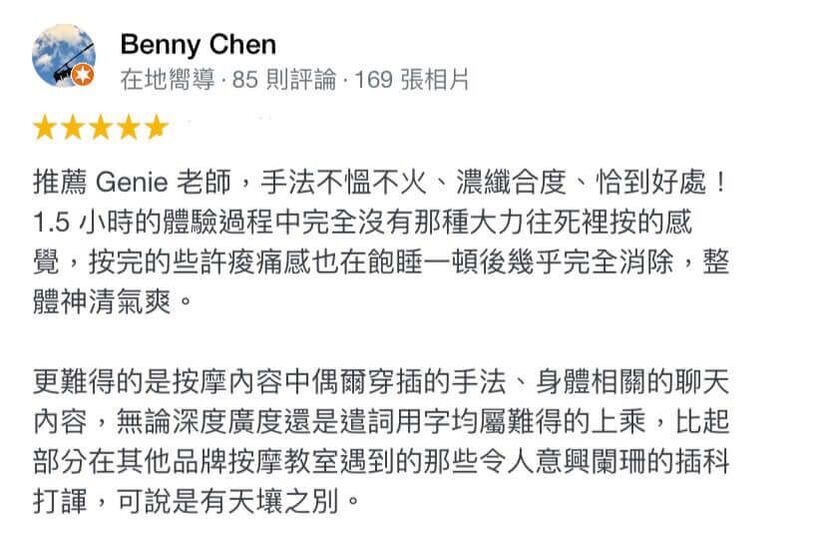 推薦 Genie 老師,手法不慍不火、濃纖合度、恰到好處! 1.5 小時的體驗過程中完全沒有那種大力往死裡按的感覺,按完的些許痠痛感也在飽睡一頓後幾乎完全消除,整體神清氣爽。 更難得的是按摩内容中偶爾穿插的手法、身體相關的聊天内容,無論深度廣度還是遺詞用字均屬難得的上乘,比起部分在其他品牌按摩教室遇到的那些令人意興闌珊的插科 打諢,可說是有天壤之別。