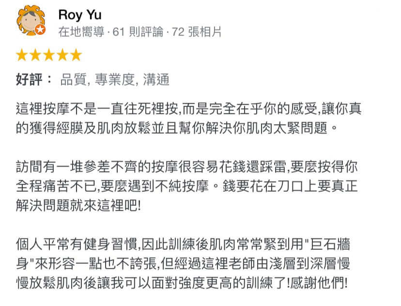 這裡按摩不是一直往死裡按,而是完全在乎你的感受,讓你真的獲得經膜及肌肉放鬆並且幫你解決你肌肉太緊問題。 訪間有一堆參差不齊的按摩很容易花錢還踩雷,要麼按得你全程痛苦不已,要麼遇到不純按摩。錢要花在刀口上要真正解決問題就來這裡吧! 個人平常有健身習慣,因此訓練後肌肉常常緊到用